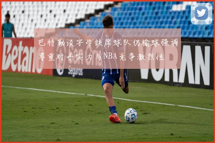 巴特勒谈字母缺席球队仍输球强调尊重对手实力与NBA竞争激烈性