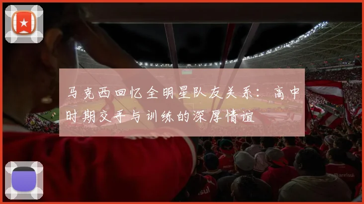 马克西回忆全明星队友关系：高中时期交手与训练的深厚情谊