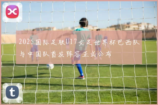 2025国际足联U17女足世界杯巴西队与中国队首发阵容正式公布