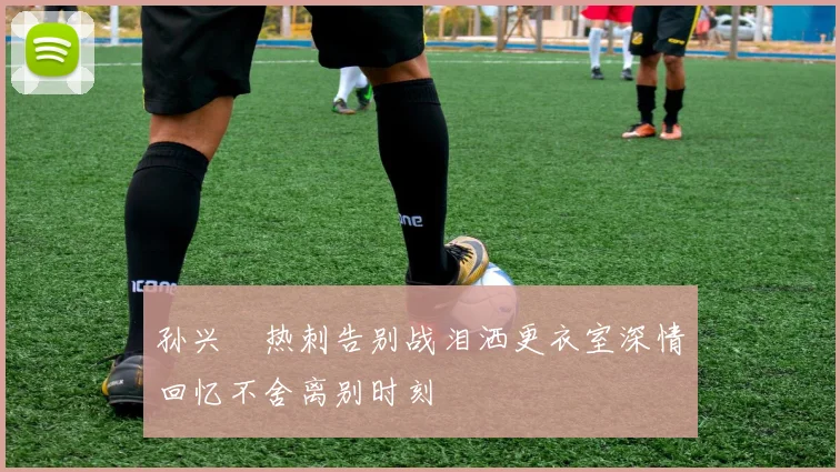 孙兴慜热刺告别战泪洒更衣室深情回忆不舍离别时刻