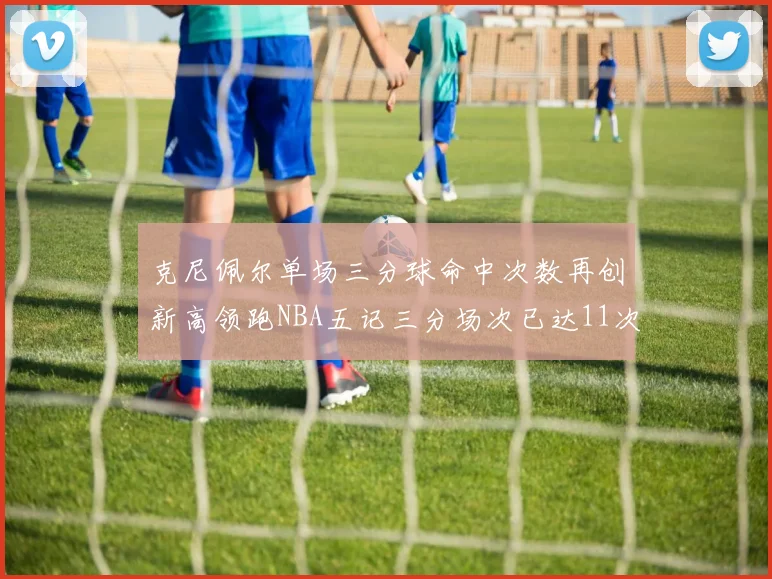 克尼佩尔单场三分球命中次数再创新高领跑NBA五记三分场次已达11次