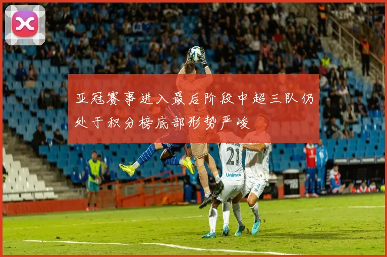 亚冠赛事进入最后阶段中超三队仍处于积分榜底部形势严峻