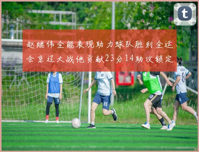 赵继伟全能表现助力球队胜利全运会京辽大战他贡献23分14助攻锁定胜局