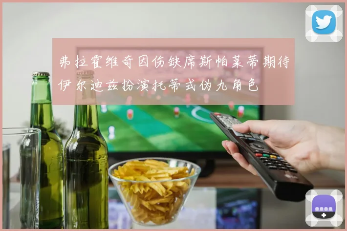 弗拉霍维奇因伤缺席斯帕莱蒂期待伊尔迪兹扮演托蒂式伪九角色