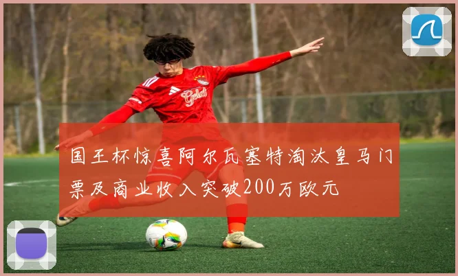 国王杯惊喜阿尔瓦塞特淘汰皇马门票及商业收入突破200万欧元
