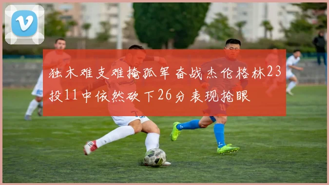 独木难支难掩孤军奋战杰伦格林23投11中依然砍下26分表现抢眼