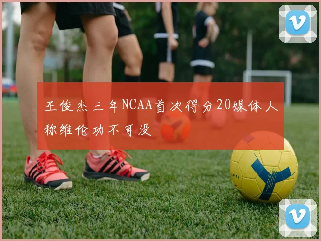 王俊杰三年NCAA首次得分20媒体人称维伦功不可没