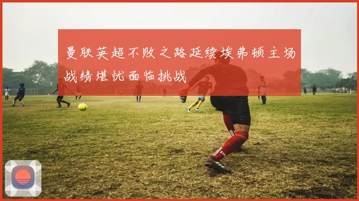 曼联英超不败之路延续埃弗顿主场战绩堪忧面临挑战