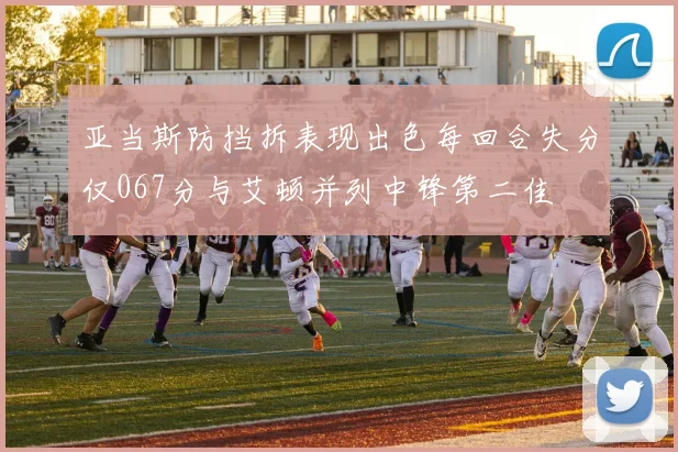 亚当斯防挡拆表现出色每回合失分仅067分与艾顿并列中锋第二佳