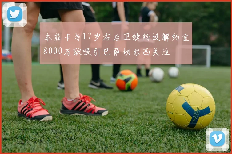 本菲卡与17岁右后卫续约设解约金8000万欧吸引巴萨切尔西关注