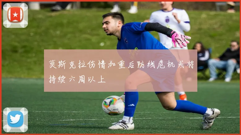 莫斯克拉伤情加重后防线危机或将持续六周以上