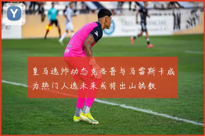 皇马选帅动态克洛普与马雷斯卡成为热门人选未来或将出山执教