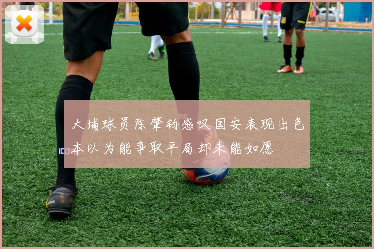 大埔球员陈肇钧感叹国安表现出色本以为能争取平局却未能如愿