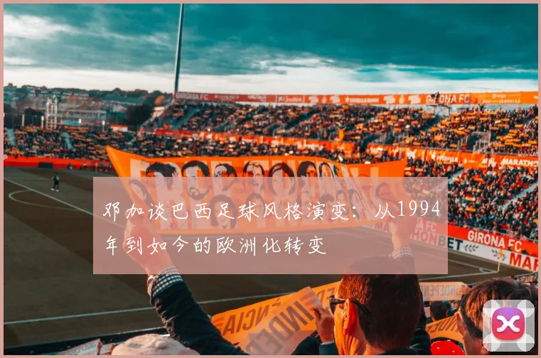 邓加谈巴西足球风格演变：从1994年到如今的欧洲化转变