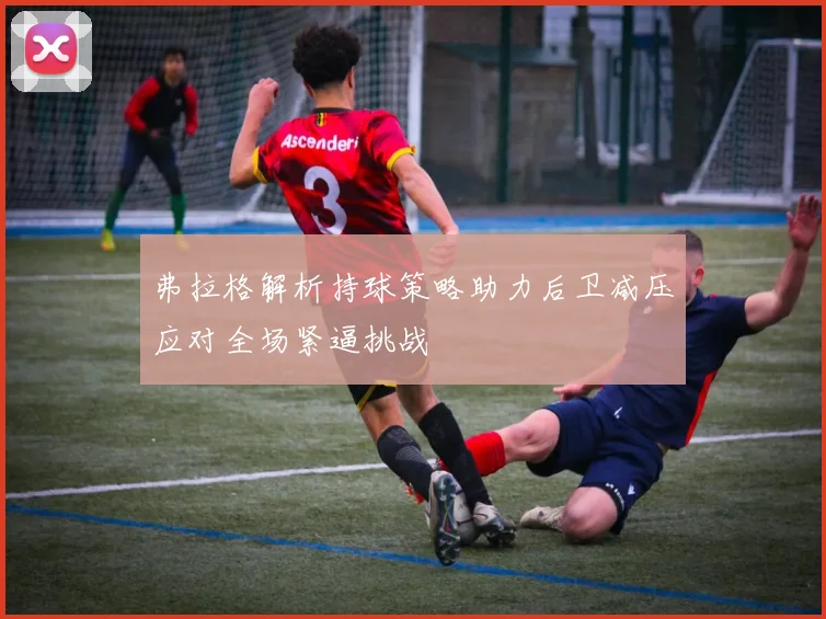 弗拉格解析持球策略助力后卫减压应对全场紧逼挑战