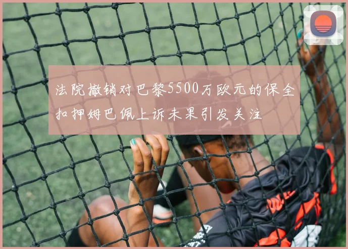 法院撤销对巴黎5500万欧元的保全扣押姆巴佩上诉未果引发关注