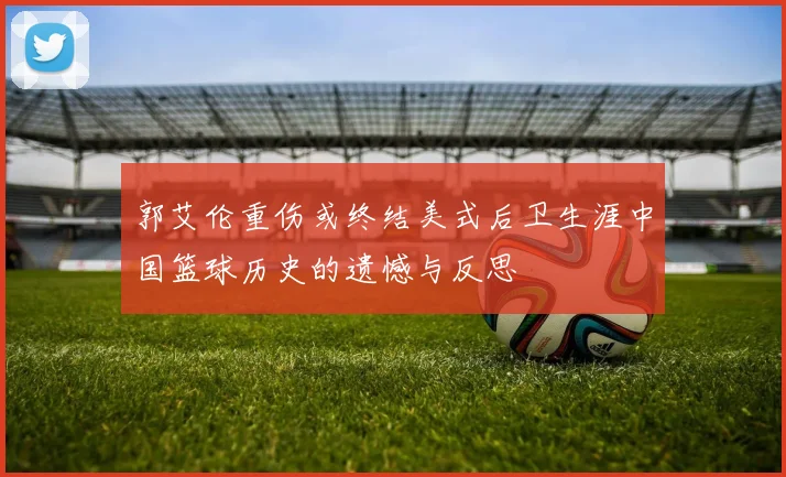 郭艾伦重伤或终结美式后卫生涯中国篮球历史的遗憾与反思