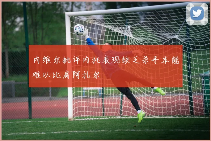 内维尔批评内托表现缺乏杀手本能难以比肩阿扎尔