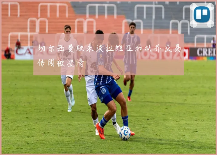 切尔西曼联未谈拉维亚加纳乔交易传闻被澄清