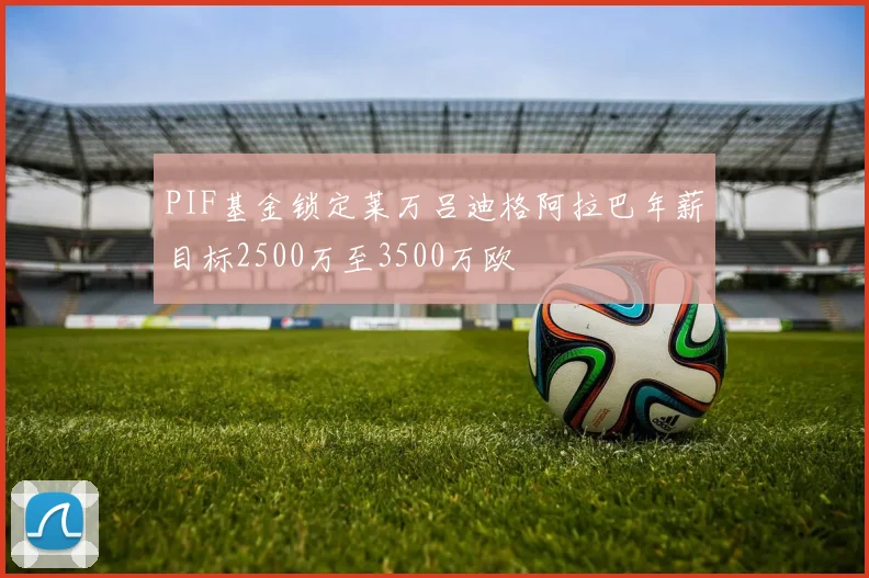 PIF基金锁定莱万吕迪格阿拉巴年薪目标2500万至3500万欧