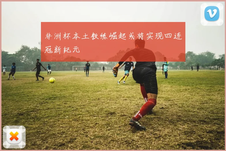 非洲杯本土教练崛起或将实现四连冠新纪元