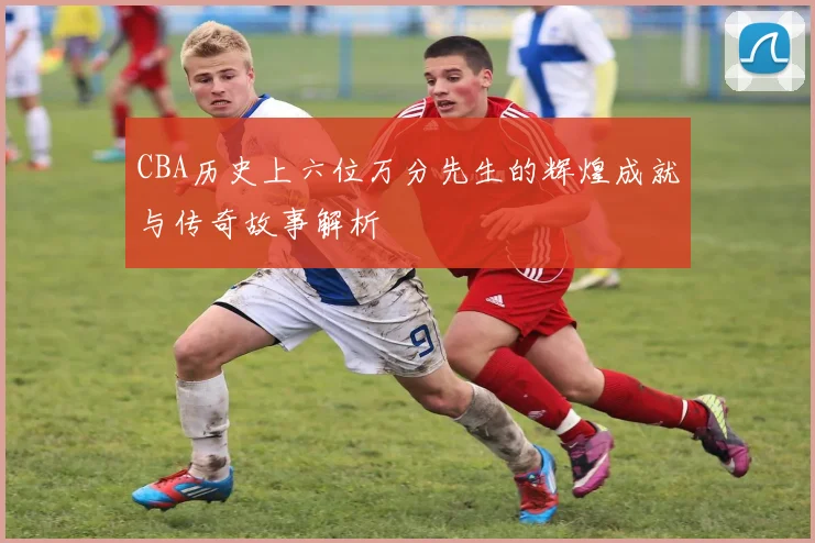 CBA历史上六位万分先生的辉煌成就与传奇故事解析