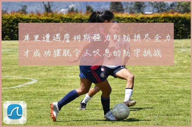 库里遭遇詹姆斯强力盯防拼尽全力才成功摆脱令人叹息的防守挑战