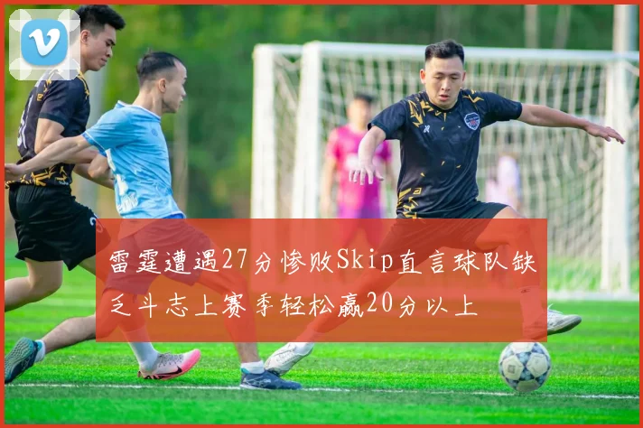 雷霆遭遇27分惨败Skip直言球队缺乏斗志上赛季轻松赢20分以上