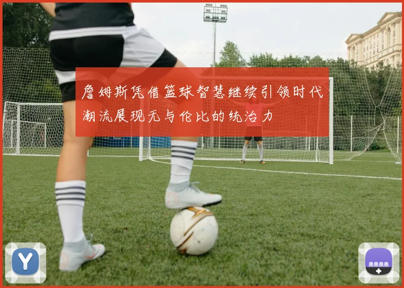 詹姆斯凭借篮球智慧继续引领时代潮流展现无与伦比的统治力
