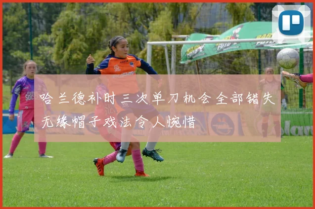哈兰德补时三次单刀机会全部错失无缘帽子戏法令人惋惜